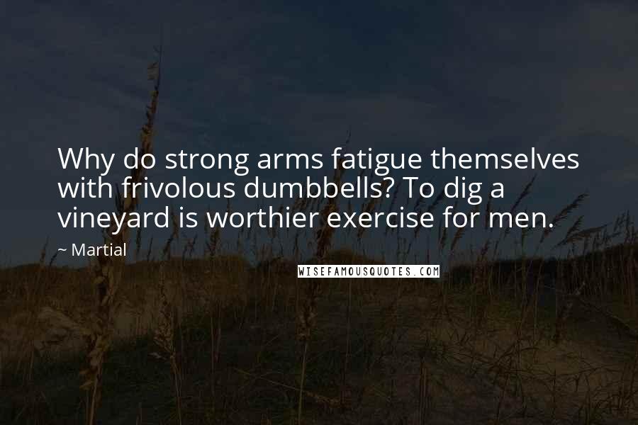 Martial quotes: Why do strong arms fatigue themselves with frivolous dumbbells? To dig a vineyard is worthier exercise for men.