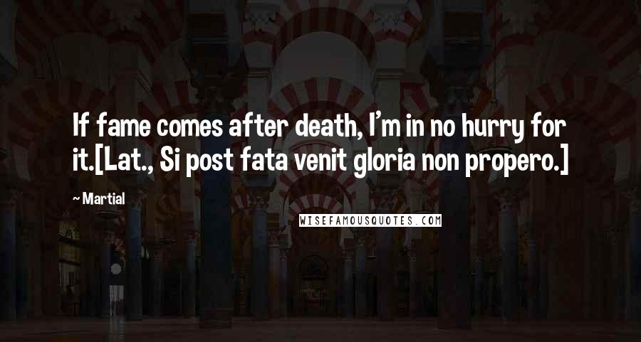 Martial quotes: If fame comes after death, I'm in no hurry for it.[Lat., Si post fata venit gloria non propero.]