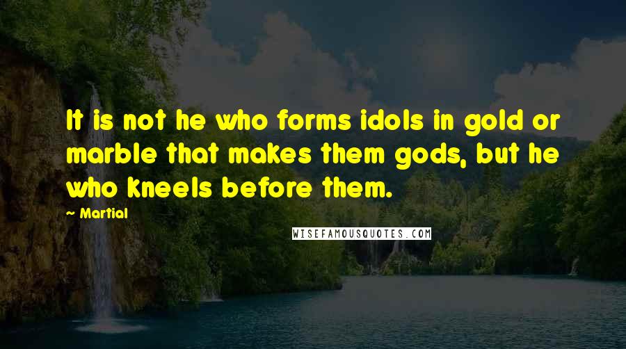 Martial quotes: It is not he who forms idols in gold or marble that makes them gods, but he who kneels before them.