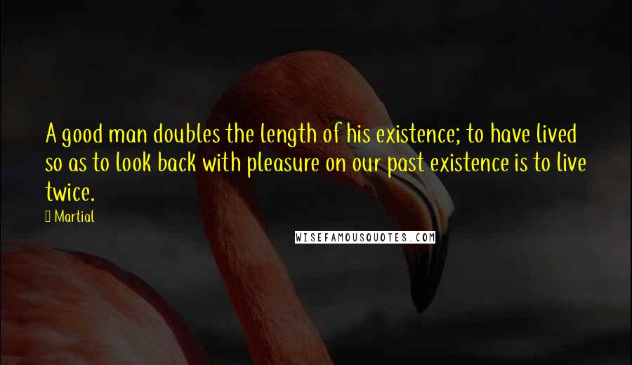 Martial quotes: A good man doubles the length of his existence; to have lived so as to look back with pleasure on our past existence is to live twice.