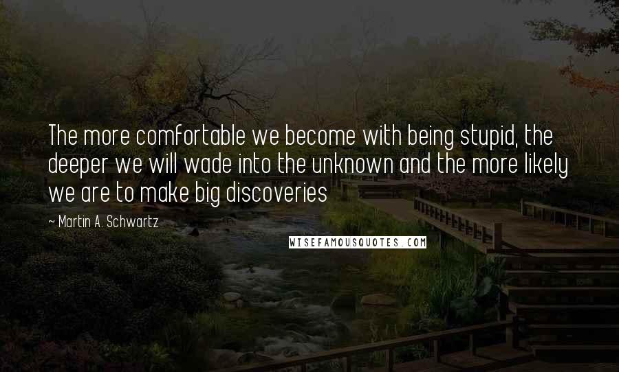 Martin A. Schwartz quotes: The more comfortable we become with being stupid, the deeper we will wade into the unknown and the more likely we are to make big discoveries Martin A. Schwartz quotes: The more comfortable we become with being stupid, the deeper we will wade into the unknown and the more likely we are to make big discoveries