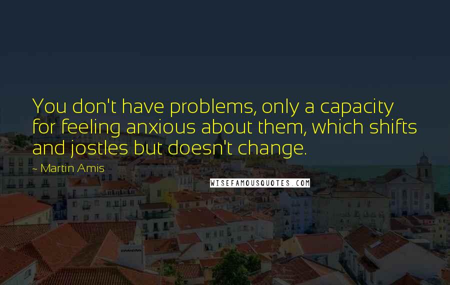 Martin Amis quotes: You don't have problems, only a capacity for feeling anxious about them, which shifts and jostles but doesn't change.