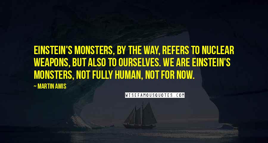 Martin Amis quotes: Einstein's Monsters, by the way, refers to nuclear weapons, but also to ourselves. We are Einstein's monsters, not fully human, not for now.