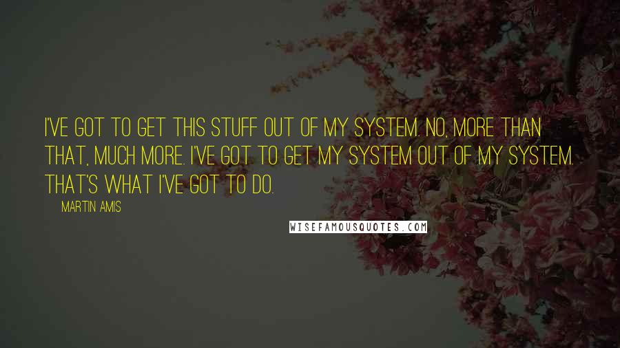 Martin Amis quotes: I've got to get this stuff out of my system. No, more than that, much more. I've got to get my system out of my system. That's what I've got