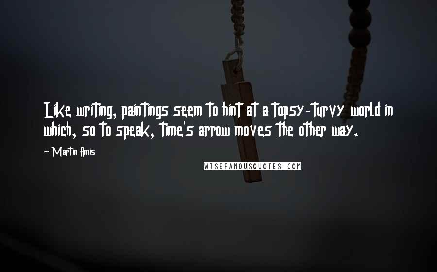 Martin Amis quotes: Like writing, paintings seem to hint at a topsy-turvy world in which, so to speak, time's arrow moves the other way.