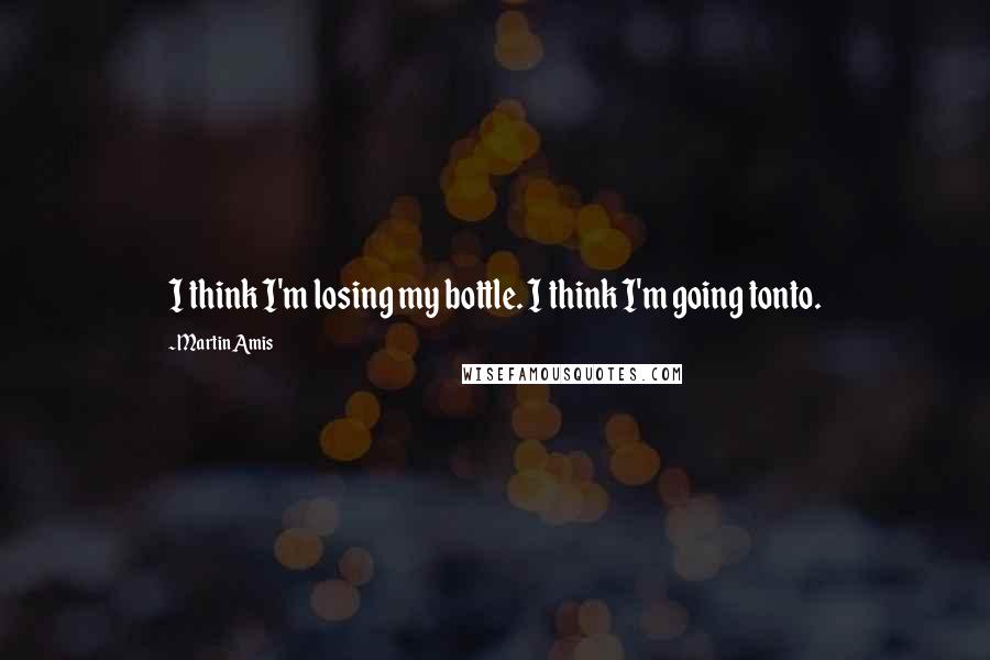 Martin Amis quotes: I think I'm losing my bottle. I think I'm going tonto.