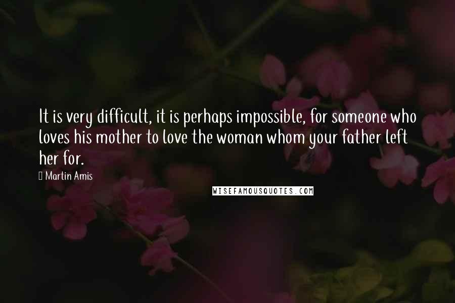 Martin Amis quotes: It is very difficult, it is perhaps impossible, for someone who loves his mother to love the woman whom your father left her for.