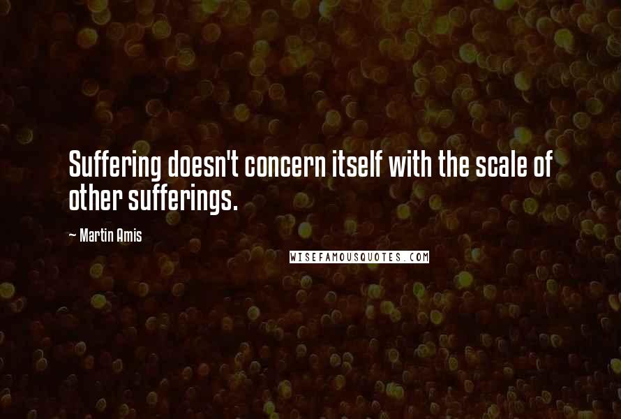 Martin Amis quotes: Suffering doesn't concern itself with the scale of other sufferings.