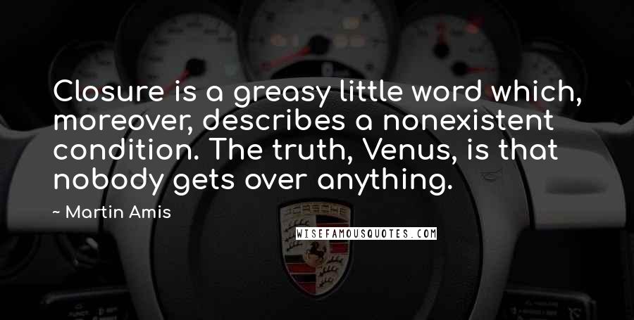 Martin Amis quotes: Closure is a greasy little word which, moreover, describes a nonexistent condition. The truth, Venus, is that nobody gets over anything.