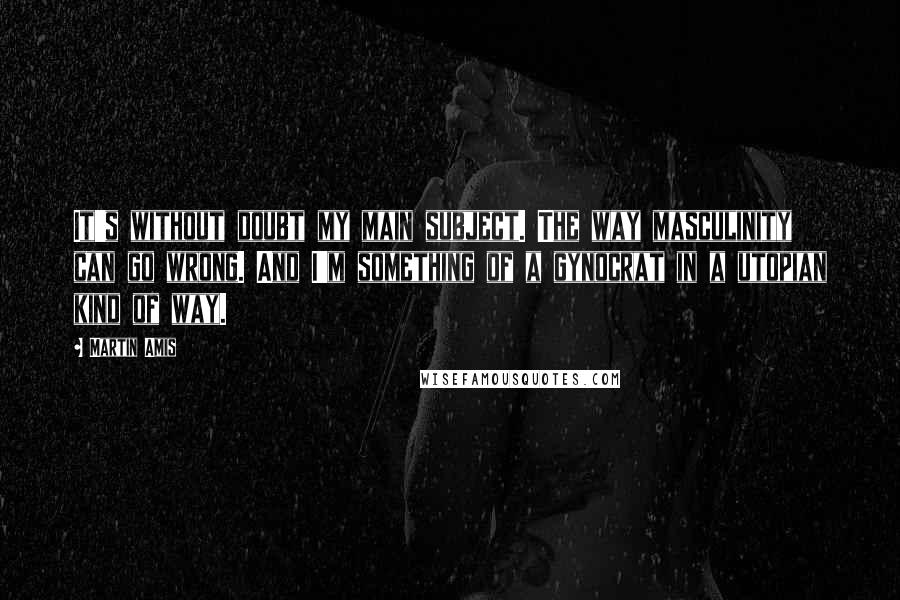 Martin Amis quotes: It's without doubt my main subject. The way masculinity can go wrong. And I'm something of a gynocrat in a utopian kind of way.