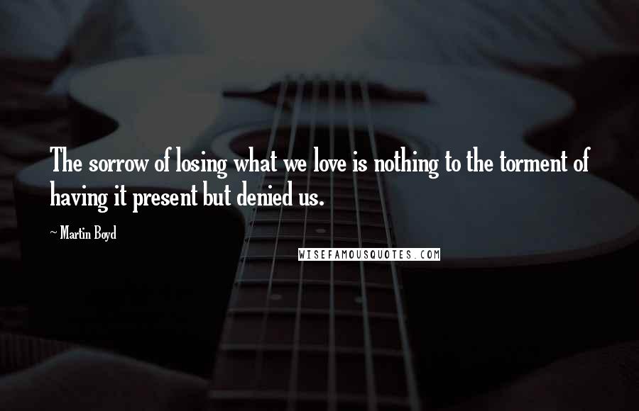 Martin Boyd quotes: The sorrow of losing what we love is nothing to the torment of having it present but denied us.