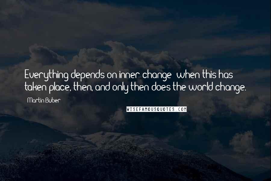 Martin Buber quotes: Everything depends on inner change; when this has taken place, then, and only then does the world change. Martin Buber quotes: Everything depends on inner change; when this has taken place, then, and only then does the world change.