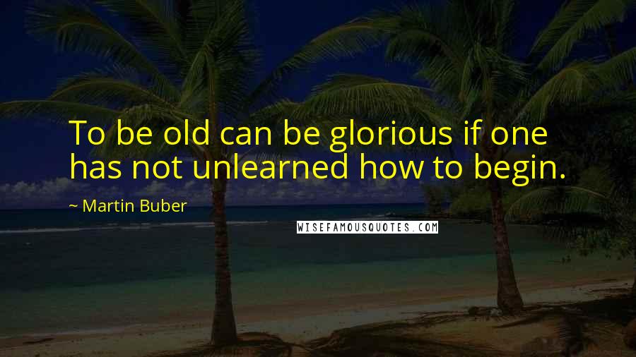 Martin Buber quotes: To be old can be glorious if one has not unlearned how to begin.