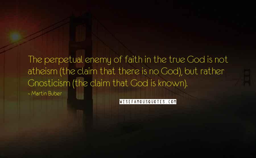 Martin Buber quotes: The perpetual enemy of faith in the true God is not atheism (the claim that there is no God), but rather Gnosticism (the claim that God is known).