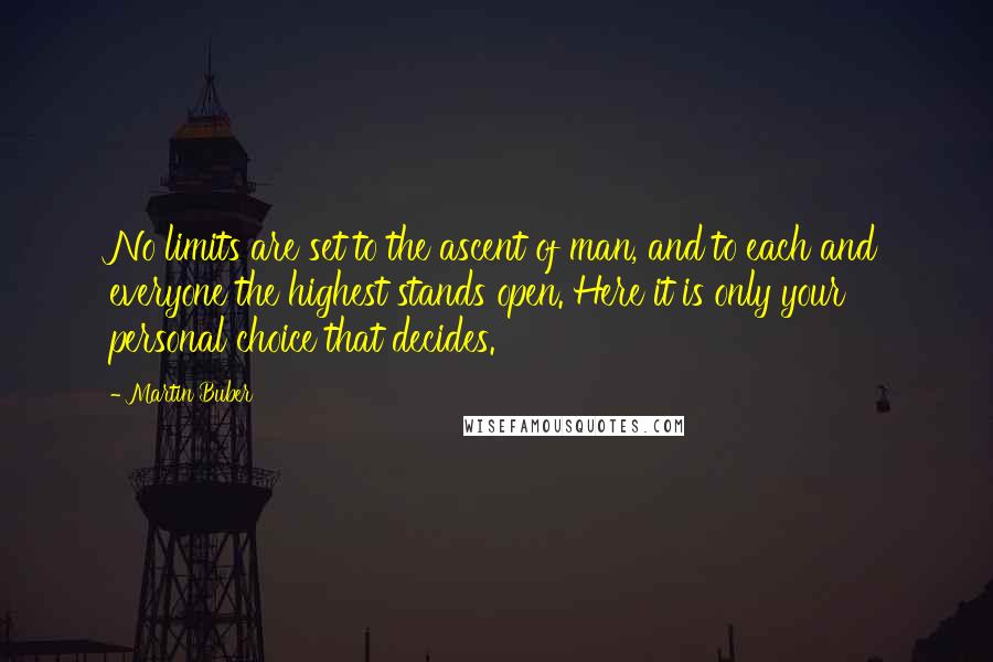 Martin Buber quotes: No limits are set to the ascent of man, and to each and everyone the highest stands open. Here it is only your personal choice that decides. Martin Buber quotes: No limits are set to the ascent of man, and to each and everyone the highest stands open. Here it is only your personal choice that decides.