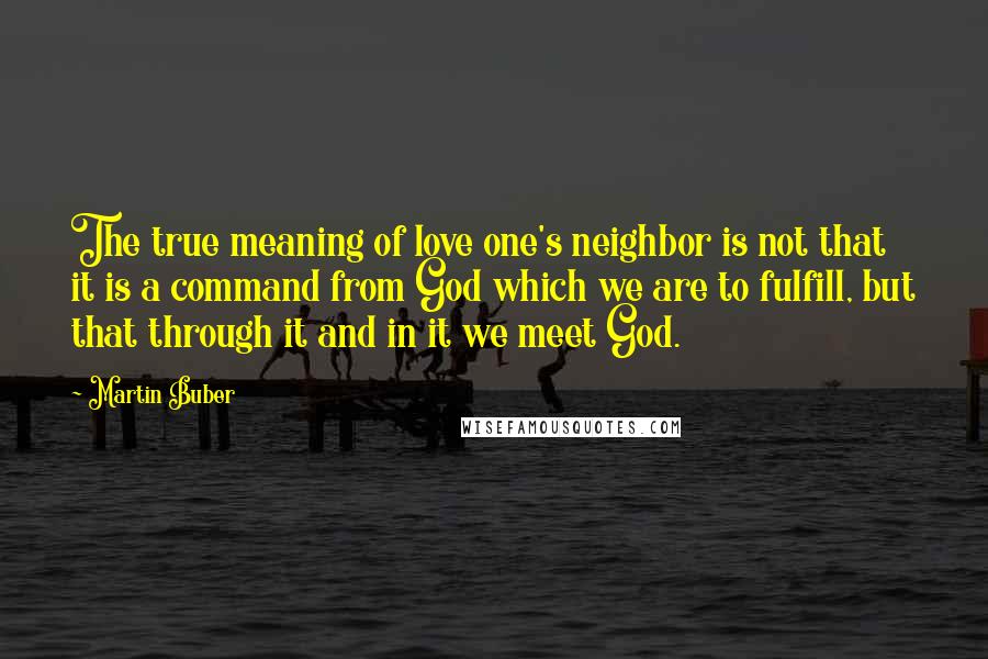Martin Buber quotes: The true meaning of love one's neighbor is not that it is a command from God which we are to fulfill, but that through it and in it we meet