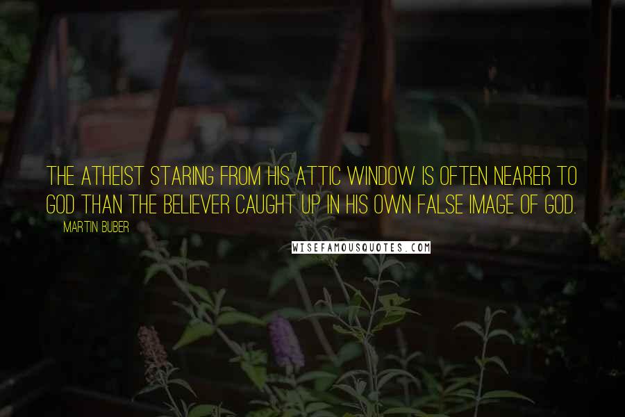 Martin Buber quotes: The atheist staring from his attic window is often nearer to God than the believer caught up in his own false image of God.