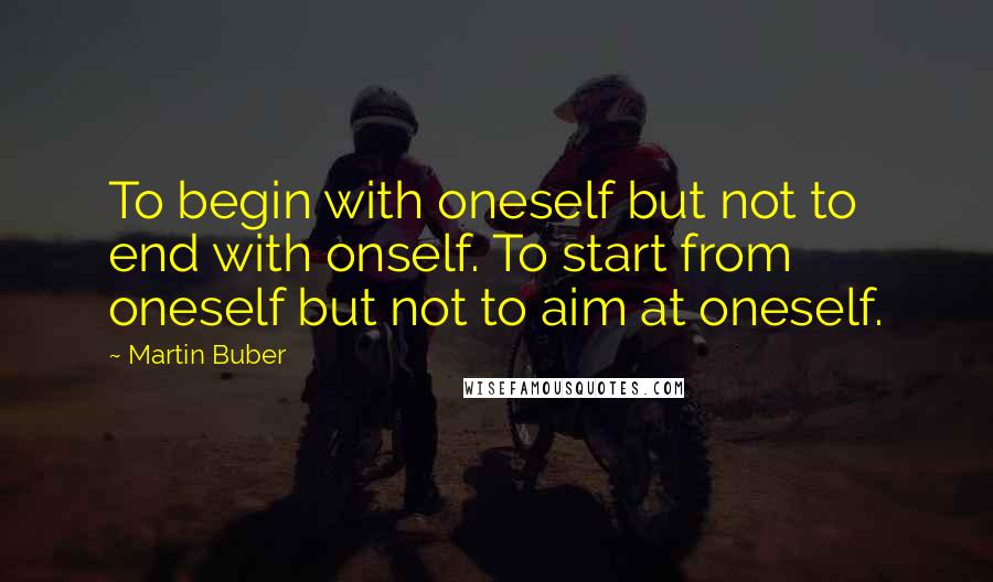 Martin Buber quotes: To begin with oneself but not to end with onself. To start from oneself but not to aim at oneself.