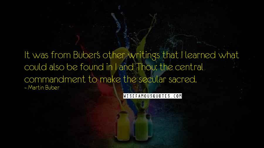 Martin Buber quotes: It was from Buber's other writings that I learned what could also be found in I and Thou: the central commandment to make the secular sacred.