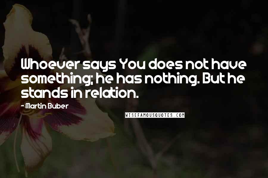 Martin Buber quotes: Whoever says You does not have something; he has nothing. But he stands in relation.