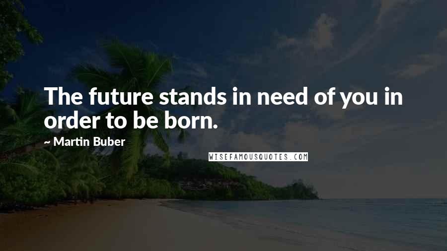 Martin Buber quotes: The future stands in need of you in order to be born.