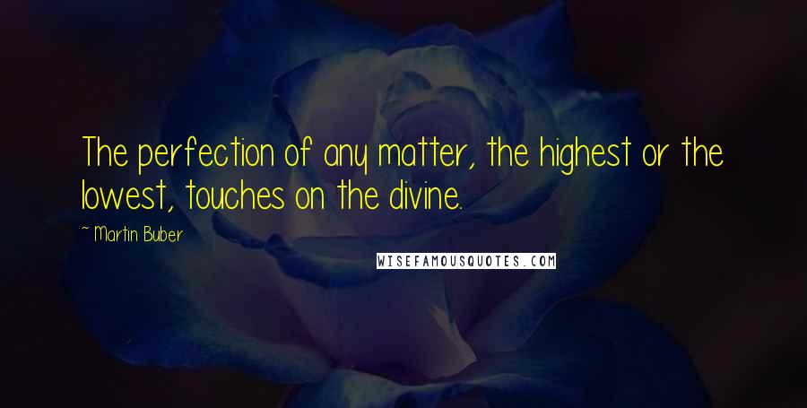 Martin Buber quotes: The perfection of any matter, the highest or the lowest, touches on the divine.