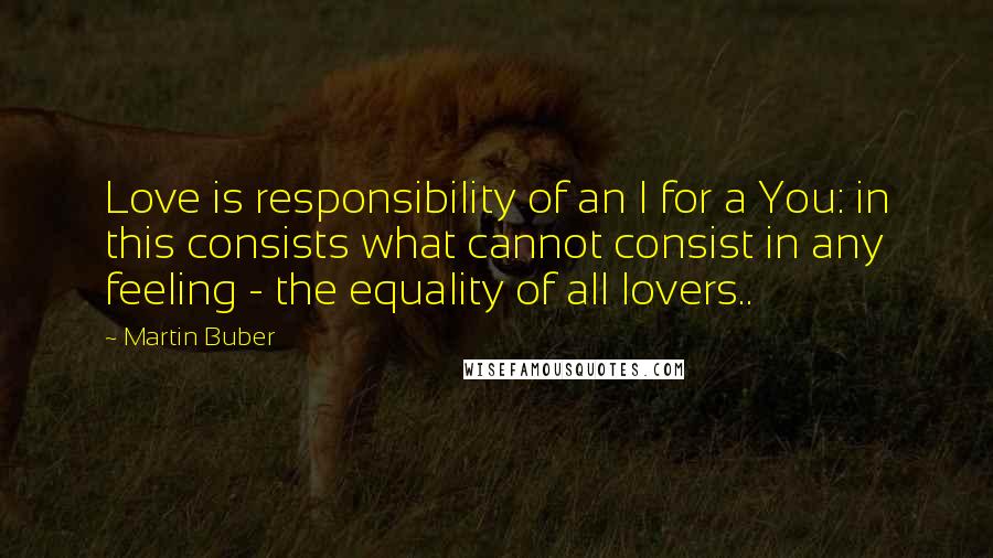 Martin Buber quotes: Love is responsibility of an I for a You: in this consists what cannot consist in any feeling - the equality of all lovers.. Martin Buber quotes: Love is responsibility of an I for a You: in this consists what cannot consist in any feeling - the equality of all lovers..