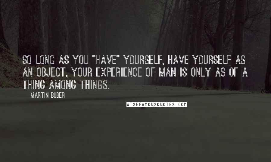 Martin Buber quotes: So long as you "have" yourself, have yourself as an object, your experience of man is only as of a thing among things.