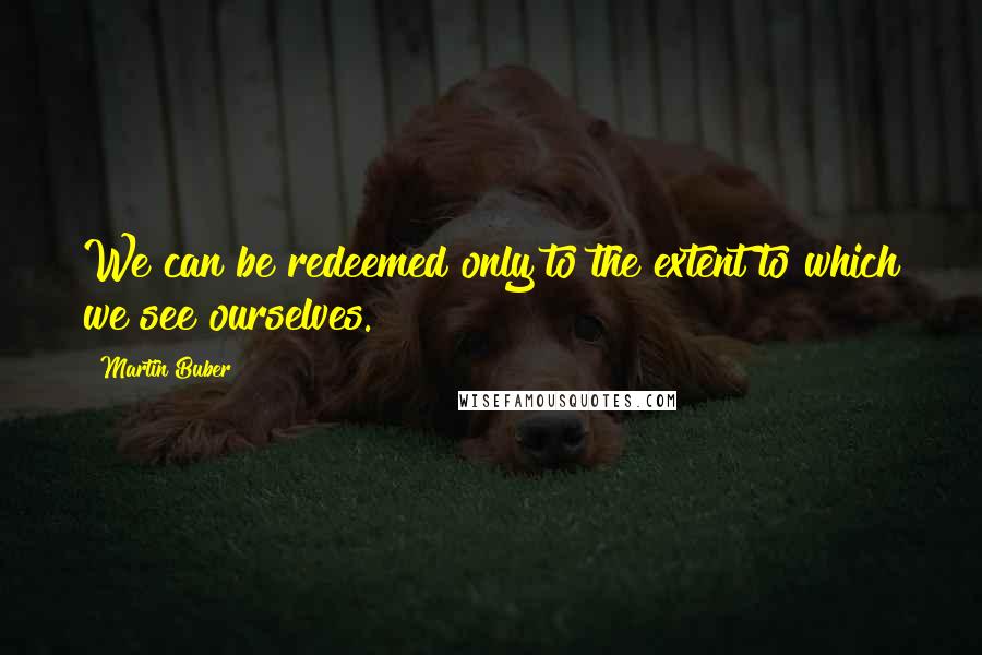 Martin Buber quotes: We can be redeemed only to the extent to which we see ourselves.