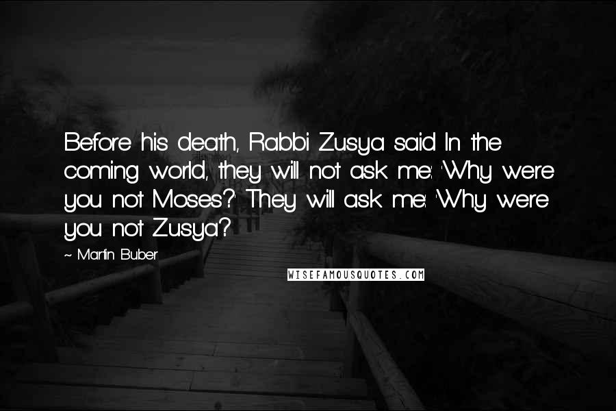 Martin Buber quotes: Before his death, Rabbi Zusya said In the coming world, they will not ask me: 'Why were you not Moses?' They will ask me: 'Why were you not Zusya?