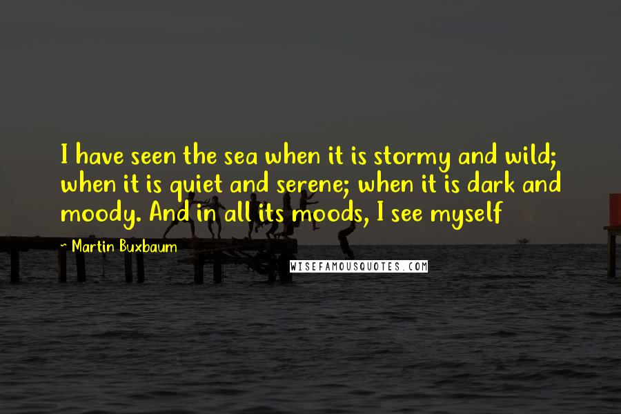 Martin Buxbaum quotes: I have seen the sea when it is stormy and wild; when it is quiet and serene; when it is dark and moody. And in all its moods, I see