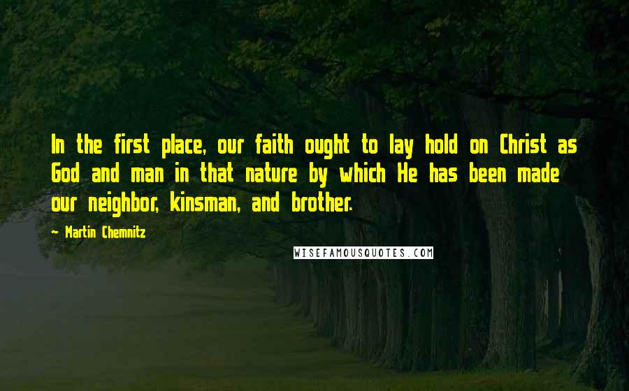 Martin Chemnitz quotes: In the first place, our faith ought to lay hold on Christ as God and man in that nature by which He has been made our neighbor, kinsman, and brother.