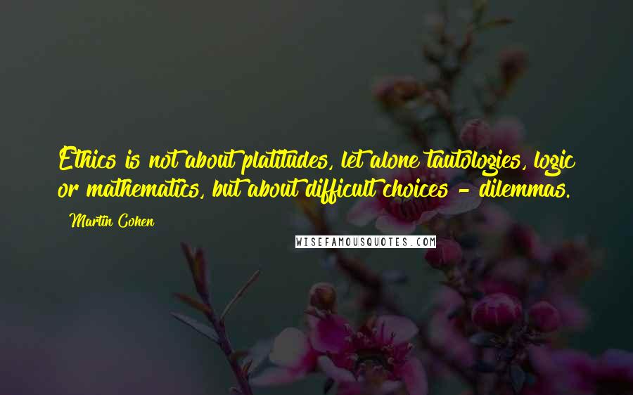 Martin Cohen quotes: Ethics is not about platitudes, let alone tautologies, logic or mathematics, but about difficult choices - dilemmas.