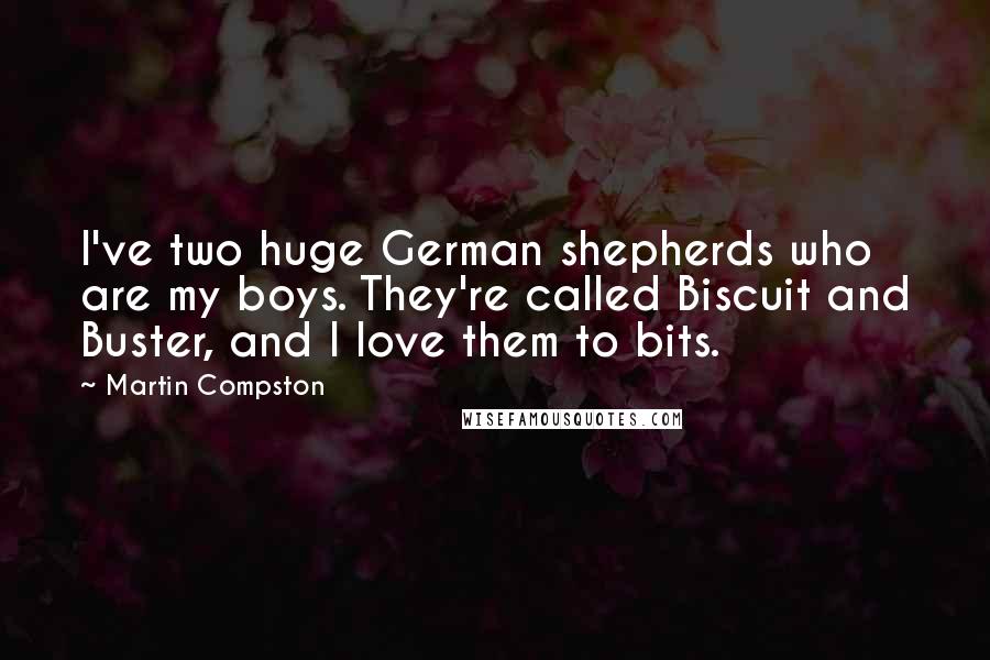 Martin Compston quotes: I've two huge German shepherds who are my boys. They're called Biscuit and Buster, and I love them to bits.