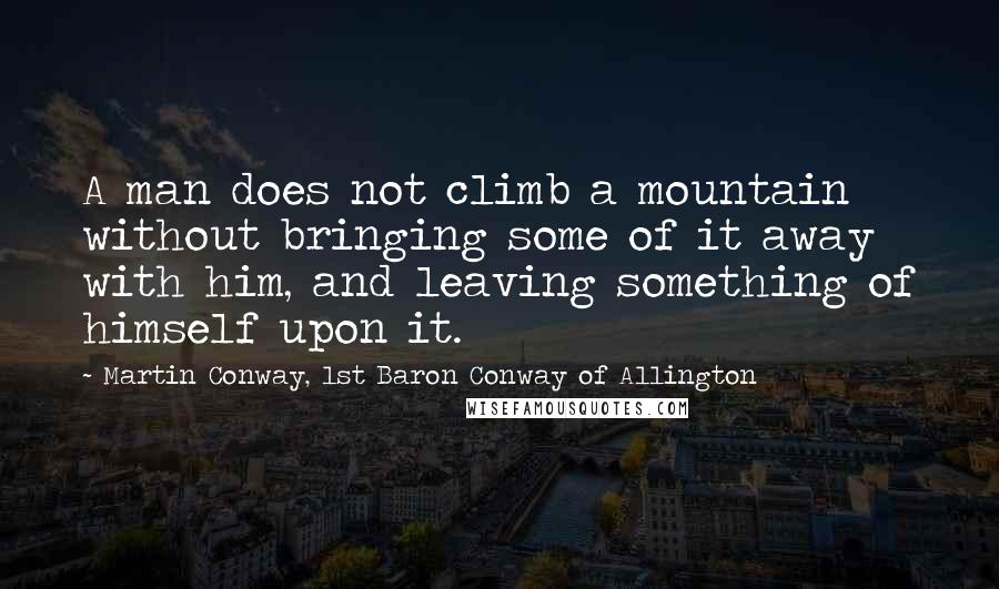 Martin Conway, 1st Baron Conway Of Allington quotes: A man does not climb a mountain without bringing some of it away with him, and leaving something of himself upon it.