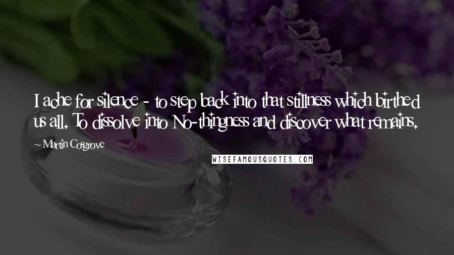 Martin Cosgrove quotes: I ache for silence - to step back into that stillness which birthed us all. To dissolve into No-thingness and discover what remains.