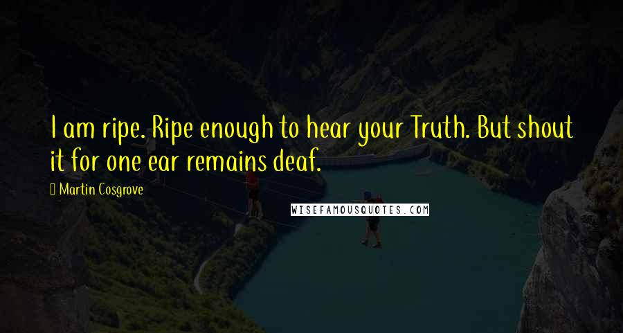 Martin Cosgrove quotes: I am ripe. Ripe enough to hear your Truth. But shout it for one ear remains deaf.