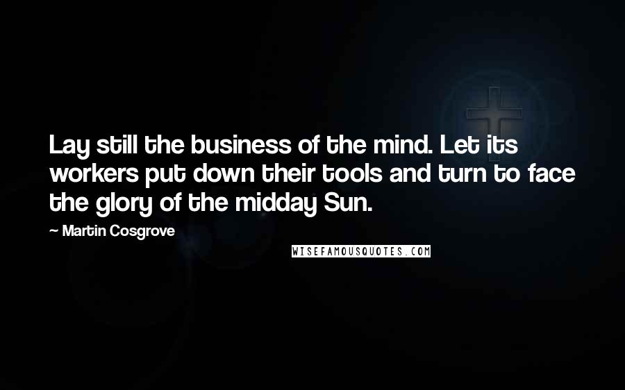 Martin Cosgrove quotes: Lay still the business of the mind. Let its workers put down their tools and turn to face the glory of the midday Sun.