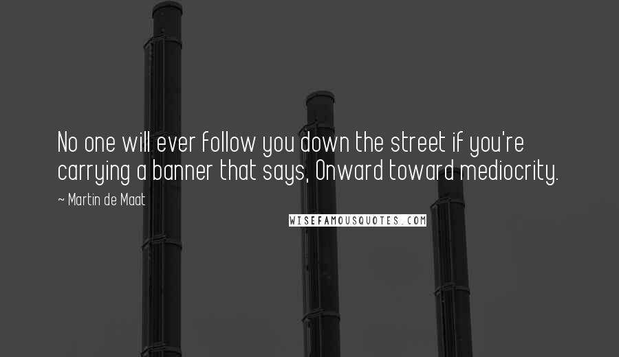 Martin De Maat quotes: No one will ever follow you down the street if you're carrying a banner that says, Onward toward mediocrity.