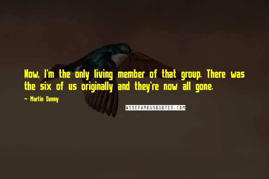 Martin Denny quotes: Now, I'm the only living member of that group. There was the six of us originally and they're now all gone.