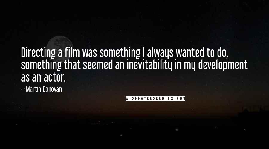 Martin Donovan quotes: Directing a film was something I always wanted to do, something that seemed an inevitability in my development as an actor. Martin Donovan quotes: Directing a film was something I always wanted to do, something that seemed an inevitability in my development as an actor.