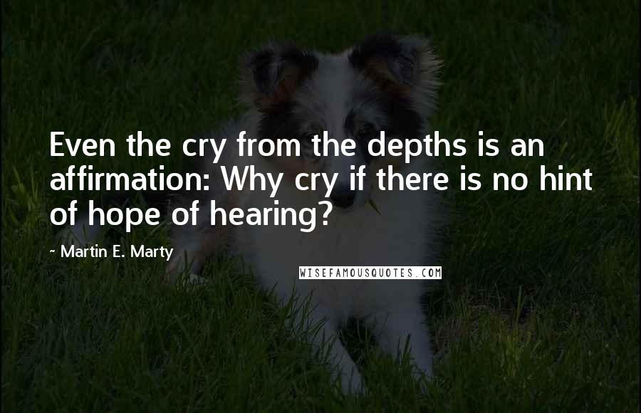 Martin E. Marty quotes: Even the cry from the depths is an affirmation: Why cry if there is no hint of hope of hearing?