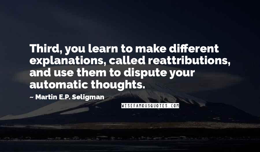 Martin E.P. Seligman quotes: Third, you learn to make different explanations, called reattributions, and use them to dispute your automatic thoughts.
