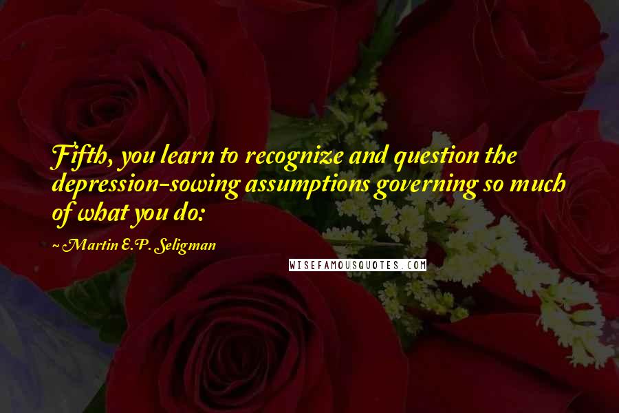 Martin E.P. Seligman quotes: Fifth, you learn to recognize and question the depression-sowing assumptions governing so much of what you do: