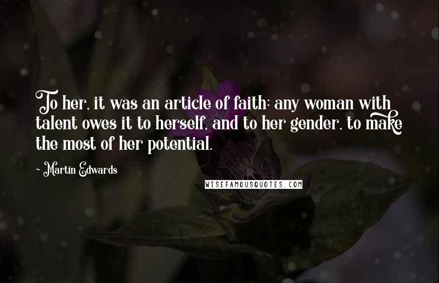 Martin Edwards quotes: To her, it was an article of faith: any woman with talent owes it to herself, and to her gender, to make the most of her potential. Martin Edwards quotes: To her, it was an article of faith: any woman with talent owes it to herself, and to her gender, to make the most of her potential.