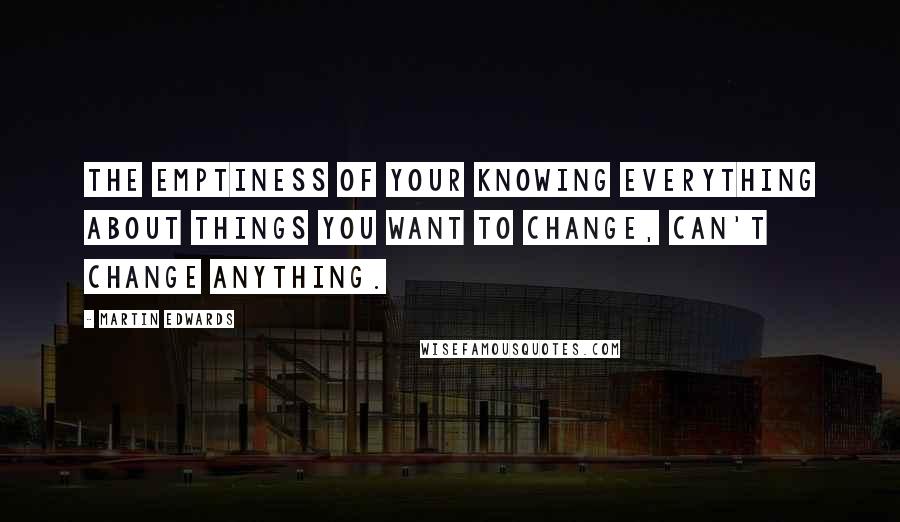 Martin Edwards quotes: The emptiness of your knowing everything about things you want to change, can't change anything.