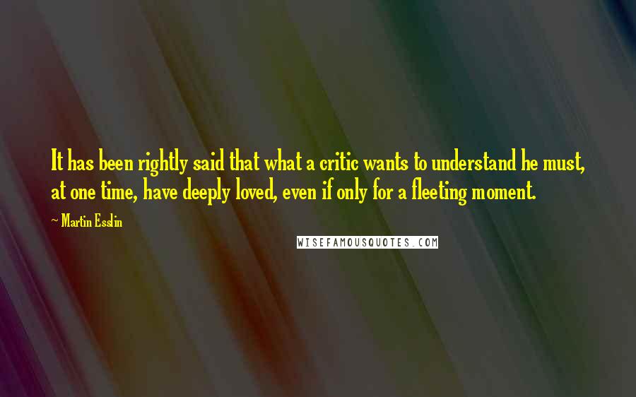 Martin Esslin quotes: It has been rightly said that what a critic wants to understand he must, at one time, have deeply loved, even if only for a fleeting moment.