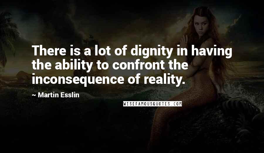 Martin Esslin quotes: There is a lot of dignity in having the ability to confront the inconsequence of reality.