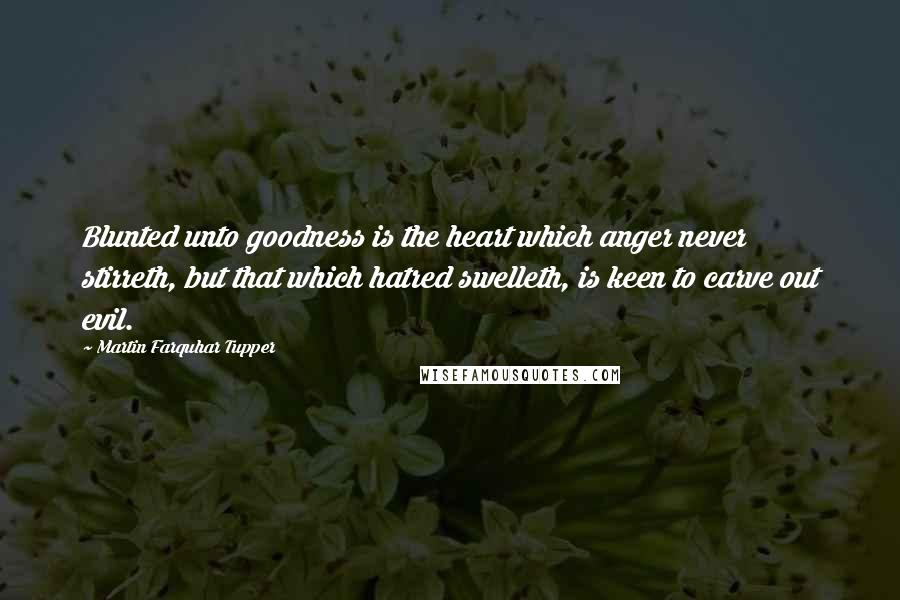 Martin Farquhar Tupper quotes: Blunted unto goodness is the heart which anger never stirreth, but that which hatred swelleth, is keen to carve out evil.