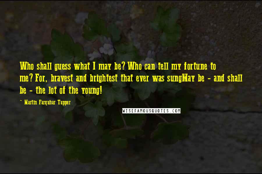 Martin Farquhar Tupper quotes: Who shall guess what I may be?Who can tell my fortune to me?For, bravest and brightest that ever was sungMay be - and shall be - the lot of the